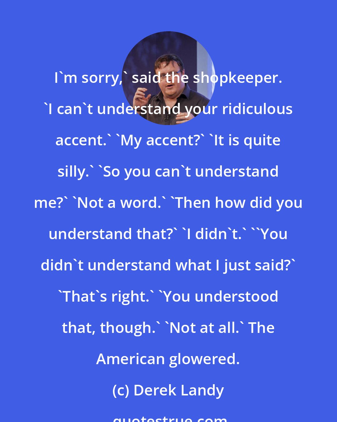 Derek Landy: I'm sorry,' said the shopkeeper. 'I can't understand your ridiculous accent.' 'My accent?' 'It is quite silly.' 'So you can't understand me?' 'Not a word.' 'Then how did you understand that?' 'I didn't.' ''You didn't understand what I just said?' 'That's right.' 'You understood that, though.' 'Not at all.' The American glowered.