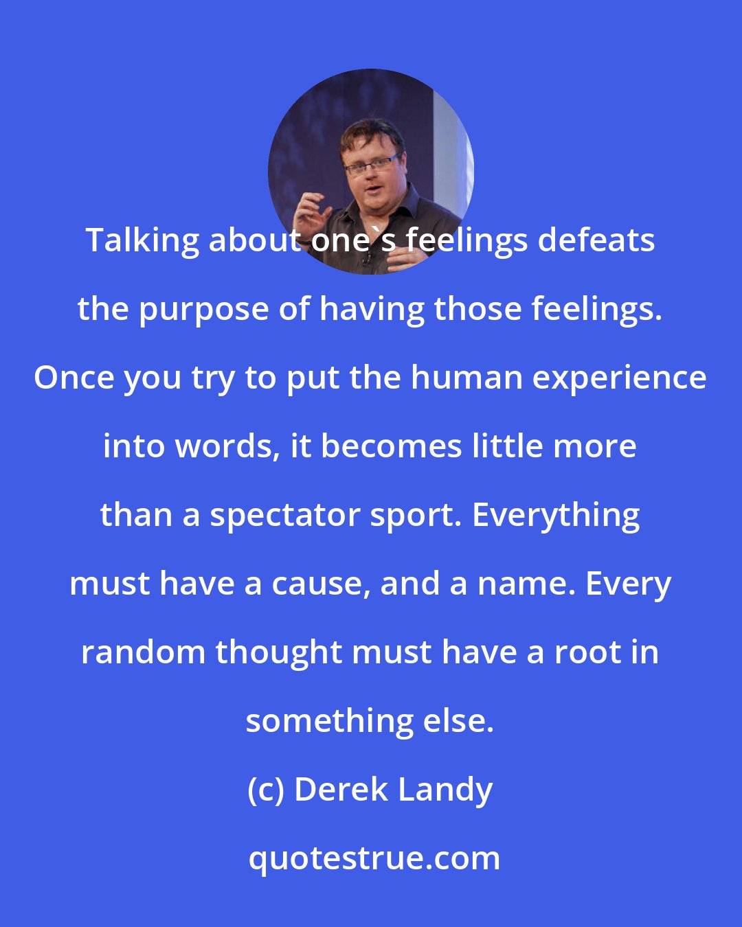 Derek Landy: Talking about one's feelings defeats the purpose of having those feelings. Once you try to put the human experience into words, it becomes little more than a spectator sport. Everything must have a cause, and a name. Every random thought must have a root in something else.