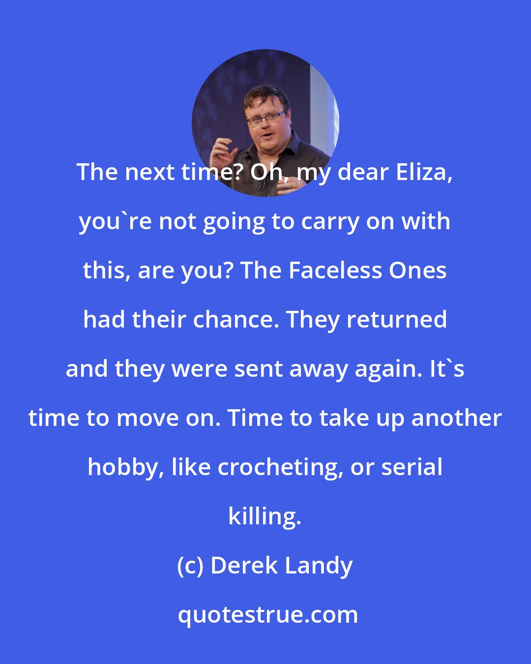 Derek Landy: The next time? Oh, my dear Eliza, you're not going to carry on with this, are you? The Faceless Ones had their chance. They returned and they were sent away again. It's time to move on. Time to take up another hobby, like crocheting, or serial killing.