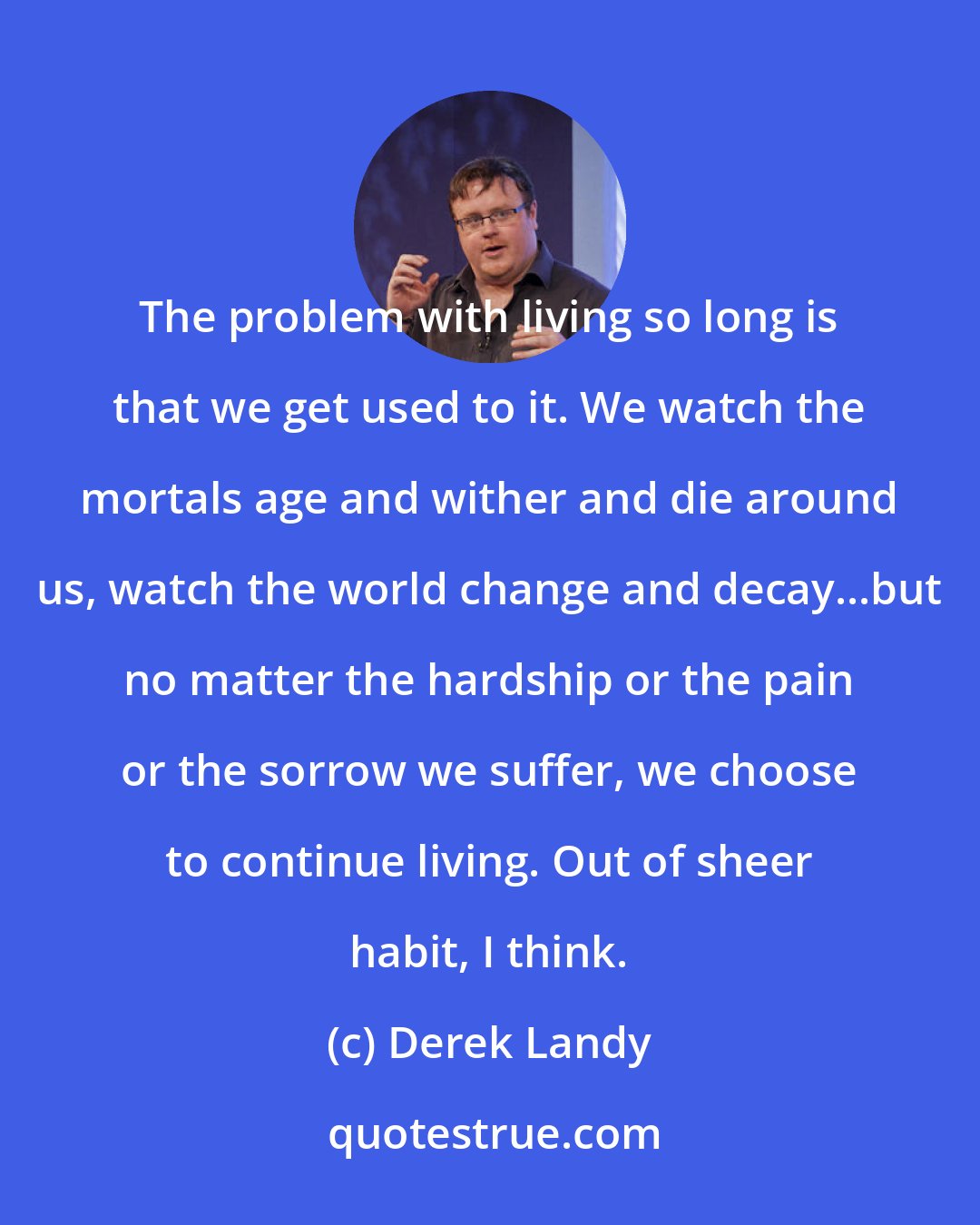 Derek Landy: The problem with living so long is that we get used to it. We watch the mortals age and wither and die around us, watch the world change and decay...but no matter the hardship or the pain or the sorrow we suffer, we choose to continue living. Out of sheer habit, I think.