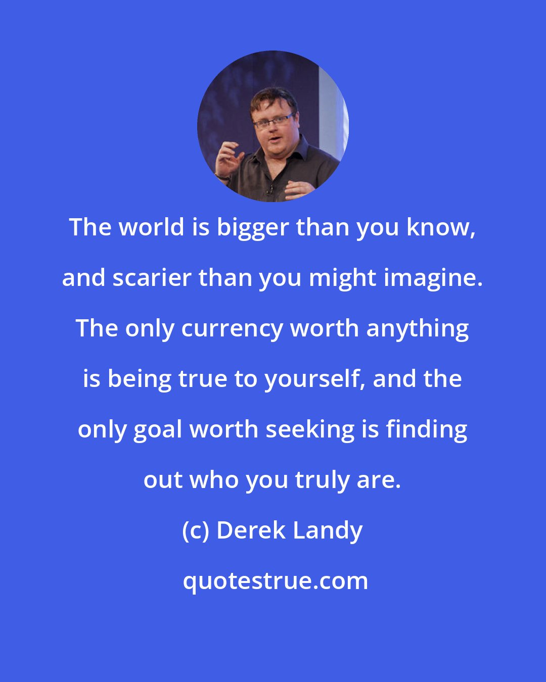 Derek Landy: The world is bigger than you know, and scarier than you might imagine. The only currency worth anything is being true to yourself, and the only goal worth seeking is finding out who you truly are.