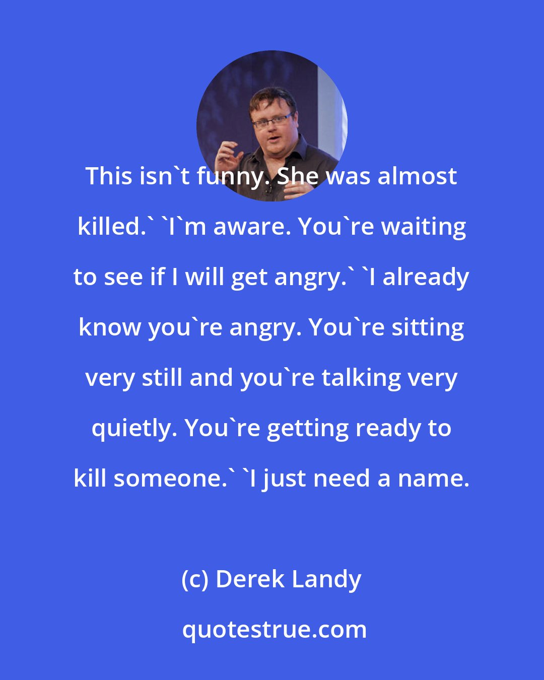 Derek Landy: This isn't funny. She was almost killed.' 'I'm aware. You're waiting to see if I will get angry.' 'I already know you're angry. You're sitting very still and you're talking very quietly. You're getting ready to kill someone.' 'I just need a name.