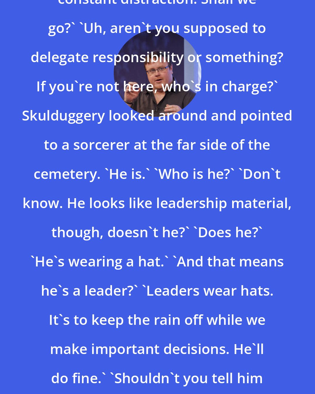 Derek Landy: You're bored, aren't you.' 'I need constant distraction. Shall we go?' 'Uh, aren't you supposed to delegate responsibility or something? If you're not here, who's in charge?' Skulduggery looked around and pointed to a sorcerer at the far side of the cemetery. 'He is.' 'Who is he?' 'Don't know. He looks like leadership material, though, doesn't he?' 'Does he?' 'He's wearing a hat.' 'And that means he's a leader?' 'Leaders wear hats. It's to keep the rain off while we make important decisions. He'll do fine.' 'Shouldn't you tell him that he's in charge?' 'And spoil the surprise?