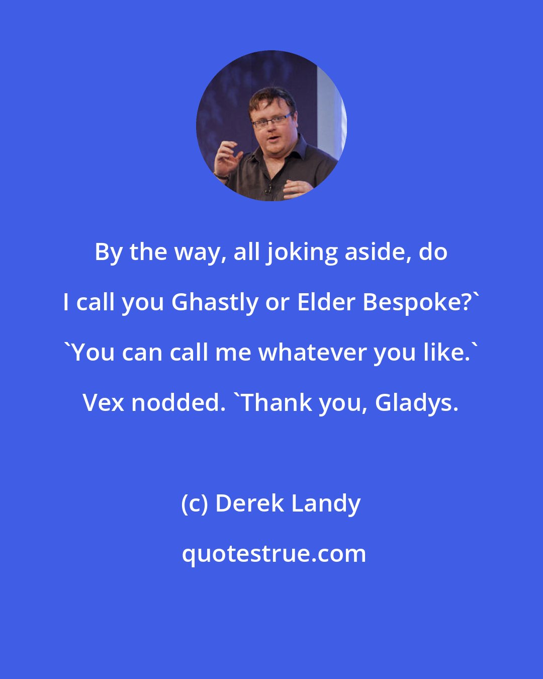 Derek Landy: By the way, all joking aside, do I call you Ghastly or Elder Bespoke?' 'You can call me whatever you like.' Vex nodded. 'Thank you, Gladys.