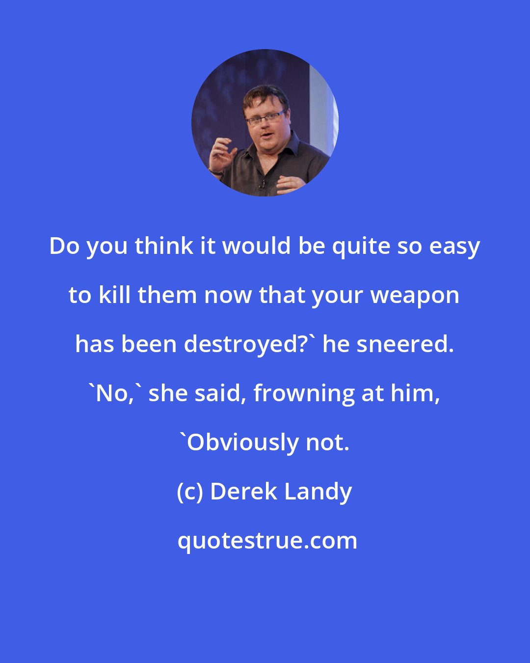 Derek Landy: Do you think it would be quite so easy to kill them now that your weapon has been destroyed?' he sneered. 'No,' she said, frowning at him, 'Obviously not.