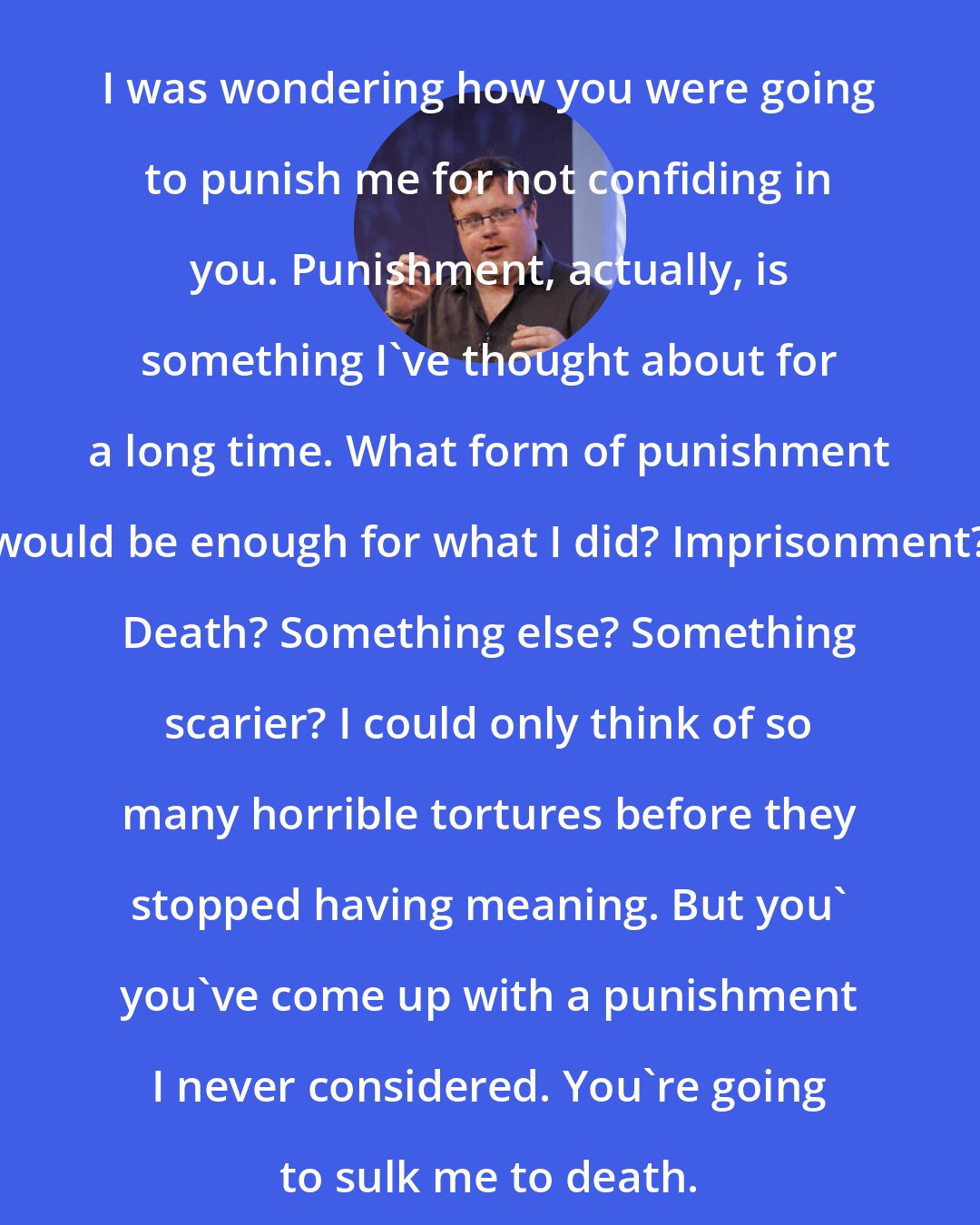 Derek Landy: I was wondering how you were going to punish me for not confiding in you. Punishment, actually, is something I've thought about for a long time. What form of punishment would be enough for what I did? Imprisonment? Death? Something else? Something scarier? I could only think of so many horrible tortures before they stopped having meaning. But you' you've come up with a punishment I never considered. You're going to sulk me to death.