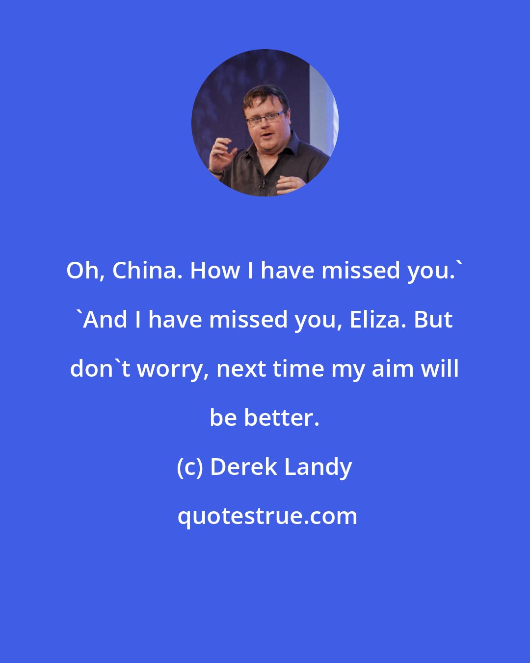 Derek Landy: Oh, China. How I have missed you.' 'And I have missed you, Eliza. But don't worry, next time my aim will be better.