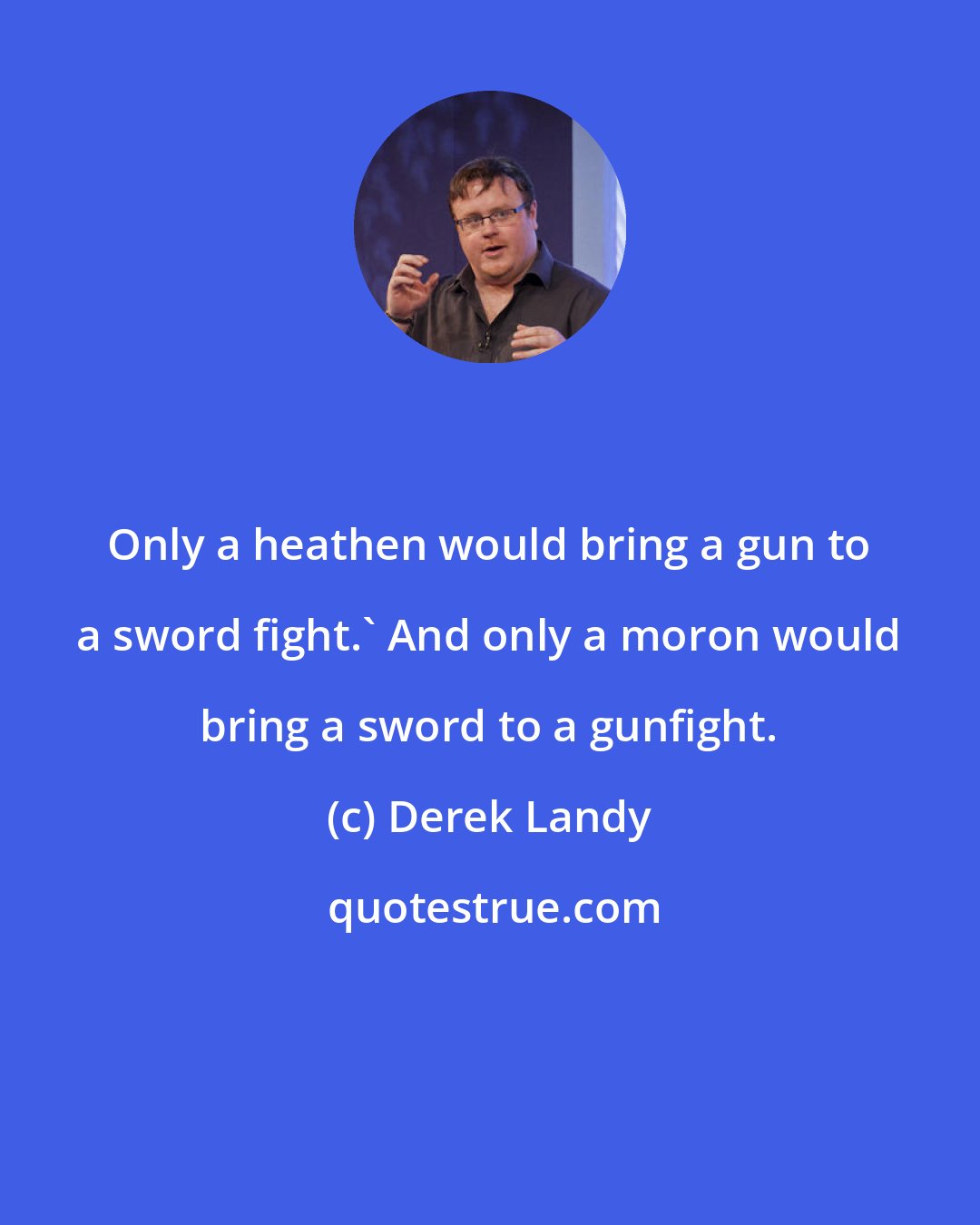 Derek Landy: Only a heathen would bring a gun to a sword fight.' And only a moron would bring a sword to a gunfight.