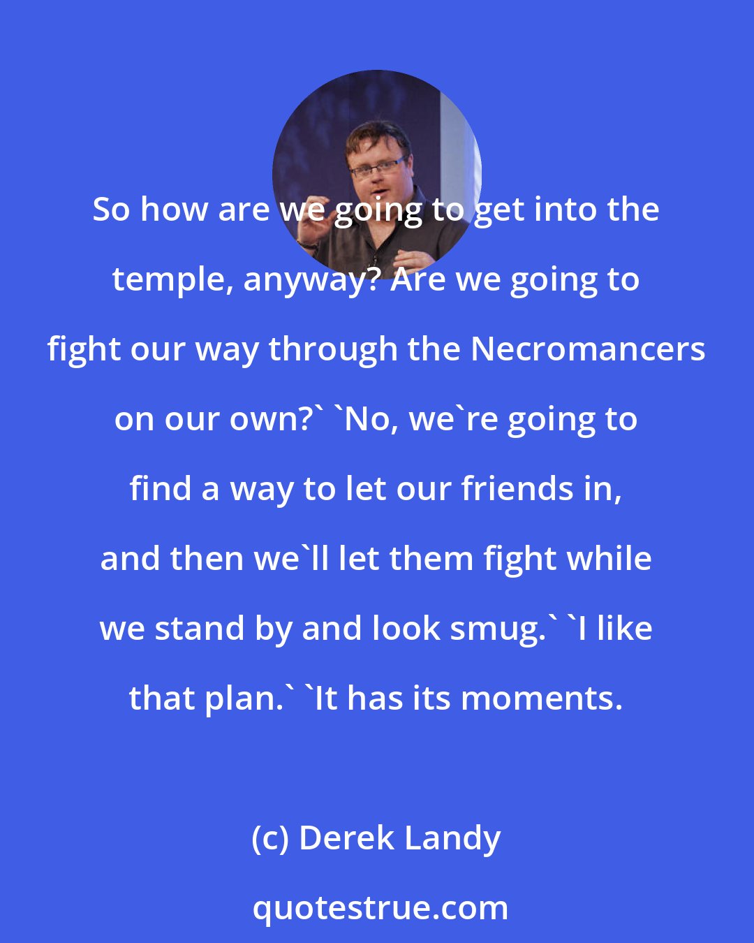 Derek Landy: So how are we going to get into the temple, anyway? Are we going to fight our way through the Necromancers on our own?' 'No, we're going to find a way to let our friends in, and then we'll let them fight while we stand by and look smug.' 'I like that plan.' 'It has its moments.