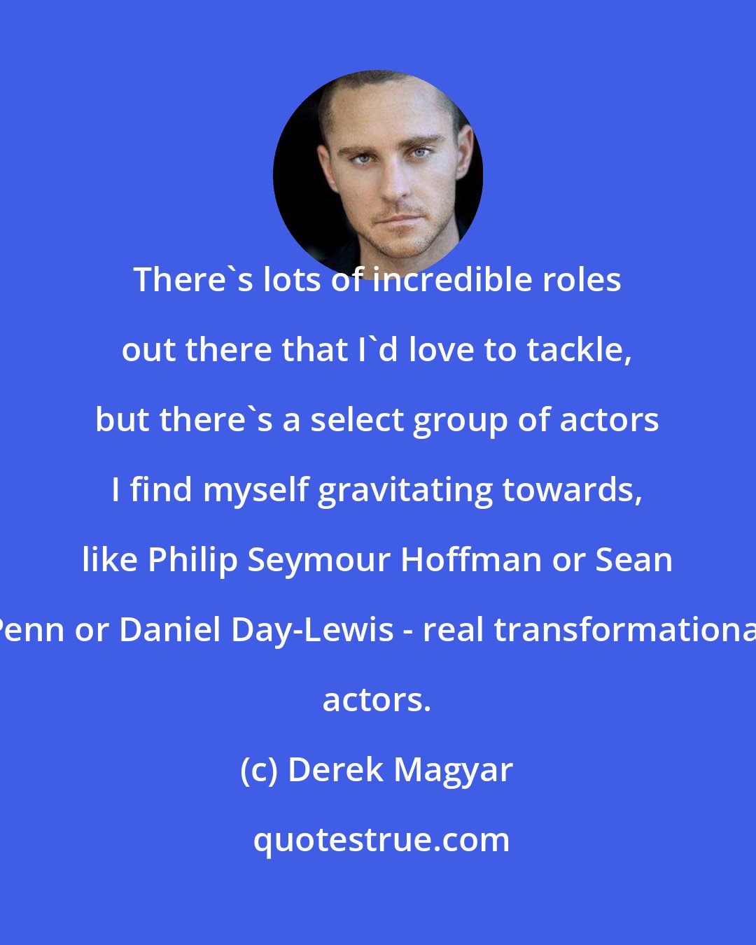 Derek Magyar: There's lots of incredible roles out there that I'd love to tackle, but there's a select group of actors I find myself gravitating towards, like Philip Seymour Hoffman or Sean Penn or Daniel Day-Lewis - real transformational actors.