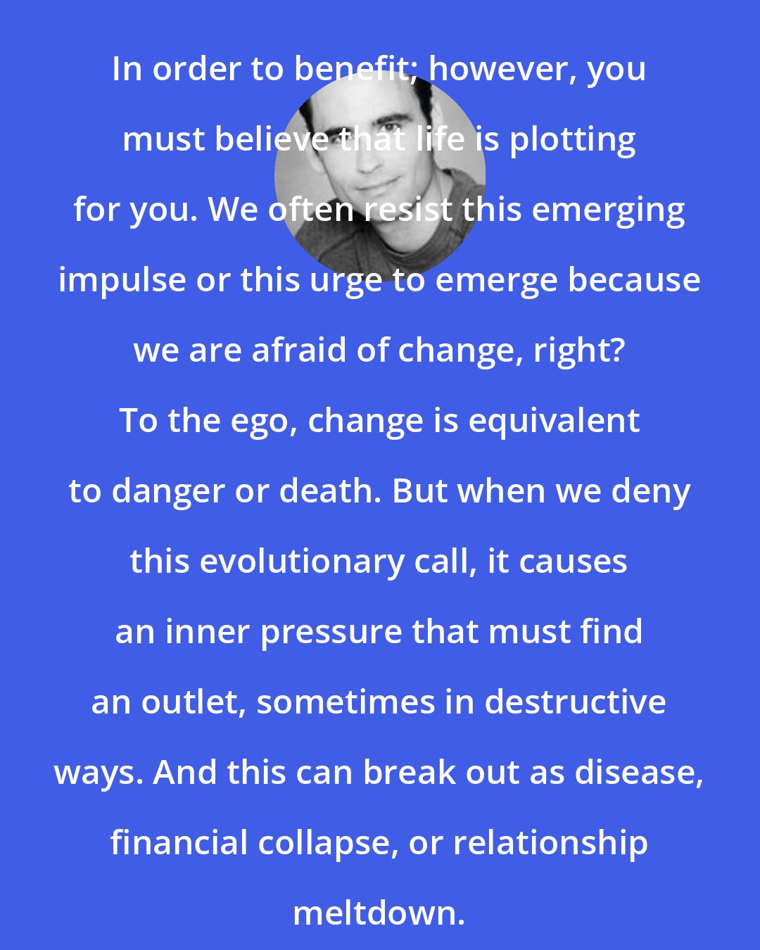 Derek Rydall: In order to benefit; however, you must believe that life is plotting for you. We often resist this emerging impulse or this urge to emerge because we are afraid of change, right? To the ego, change is equivalent to danger or death. But when we deny this evolutionary call, it causes an inner pressure that must find an outlet, sometimes in destructive ways. And this can break out as disease, financial collapse, or relationship meltdown.