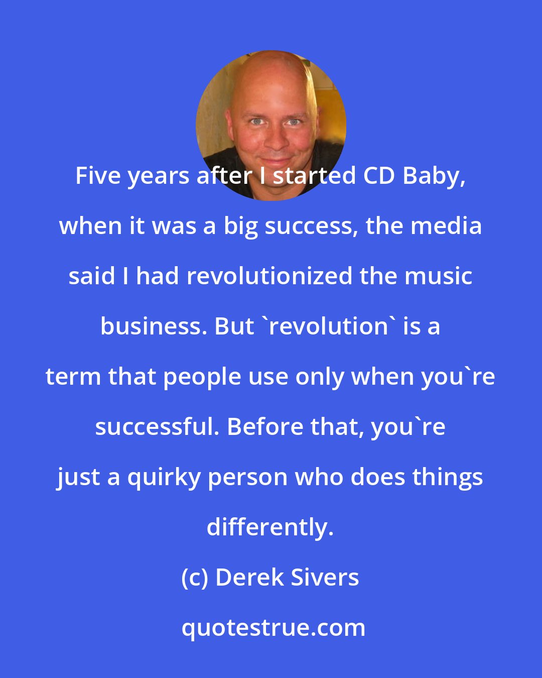 Derek Sivers: Five years after I started CD Baby, when it was a big success, the media said I had revolutionized the music business. But 'revolution' is a term that people use only when you're successful. Before that, you're just a quirky person who does things differently.