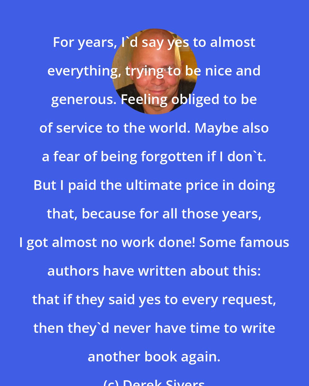 Derek Sivers: For years, I'd say yes to almost everything, trying to be nice and generous. Feeling obliged to be of service to the world. Maybe also a fear of being forgotten if I don't. But I paid the ultimate price in doing that, because for all those years, I got almost no work done! Some famous authors have written about this: that if they said yes to every request, then they'd never have time to write another book again.