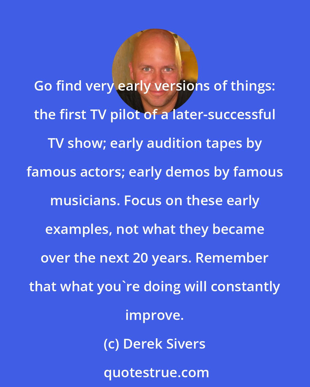 Derek Sivers: Go find very early versions of things: the first TV pilot of a later-successful TV show; early audition tapes by famous actors; early demos by famous musicians. Focus on these early examples, not what they became over the next 20 years. Remember that what you're doing will constantly improve.