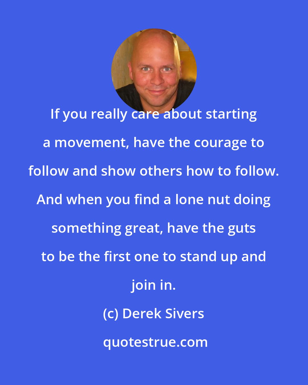 Derek Sivers: If you really care about starting a movement, have the courage to follow and show others how to follow. And when you find a lone nut doing something great, have the guts to be the first one to stand up and join in.