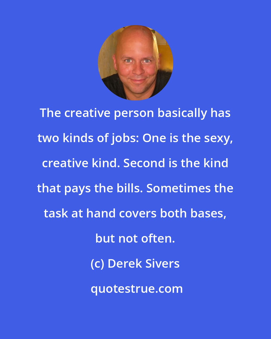 Derek Sivers: The creative person basically has two kinds of jobs: One is the sexy, creative kind. Second is the kind that pays the bills. Sometimes the task at hand covers both bases, but not often.