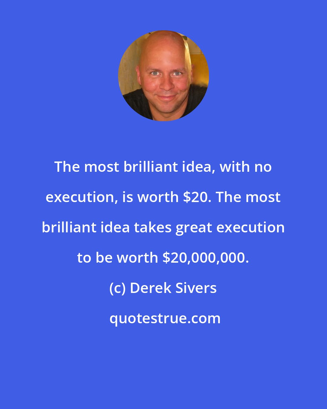 Derek Sivers: The most brilliant idea, with no execution, is worth $20. The most brilliant idea takes great execution to be worth $20,000,000.