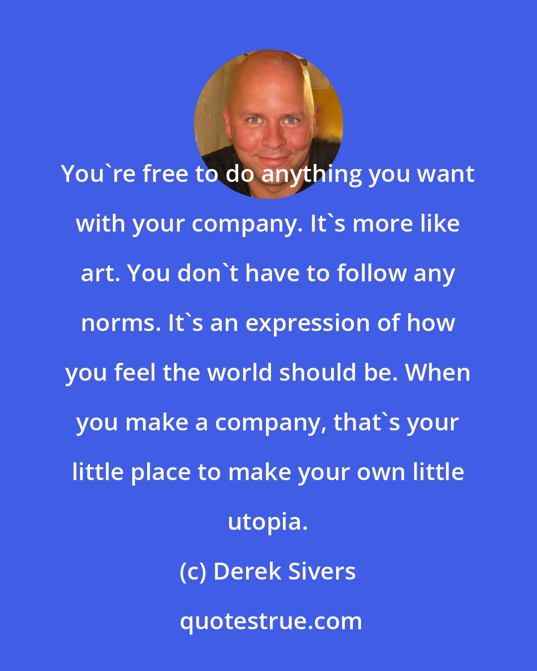 Derek Sivers: You're free to do anything you want with your company. It's more like art. You don't have to follow any norms. It's an expression of how you feel the world should be. When you make a company, that's your little place to make your own little utopia.