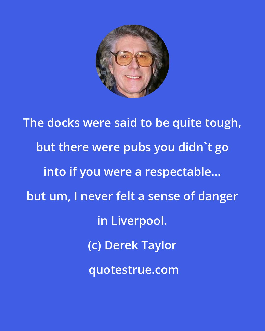 Derek Taylor: The docks were said to be quite tough, but there were pubs you didn't go into if you were a respectable... but um, I never felt a sense of danger in Liverpool.