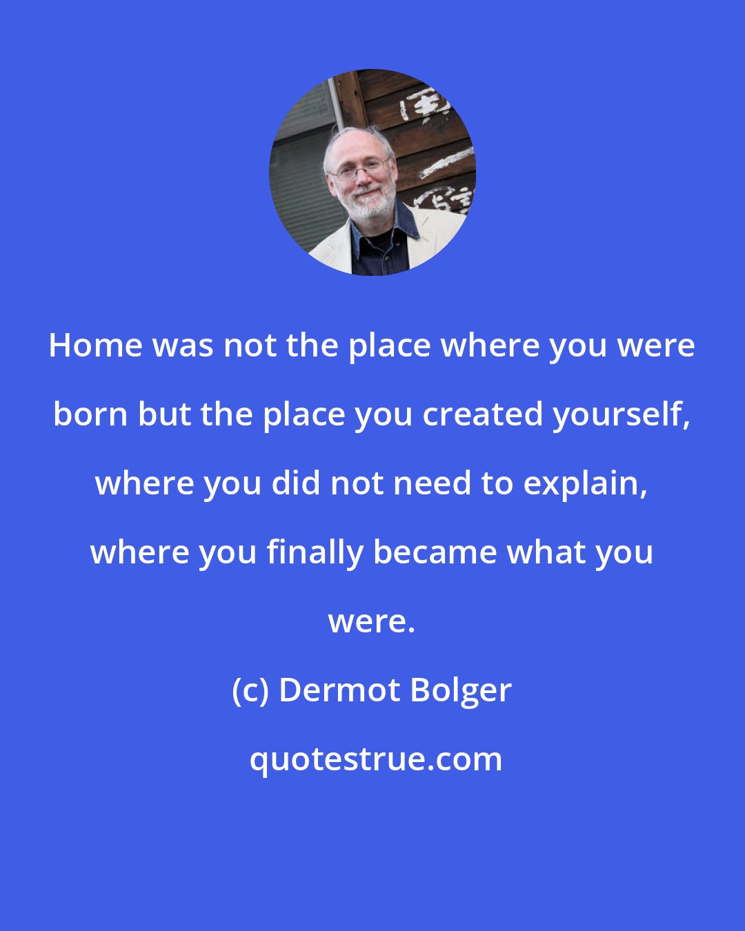 Dermot Bolger: Home was not the place where you were born but the place you created yourself, where you did not need to explain, where you finally became what you were.