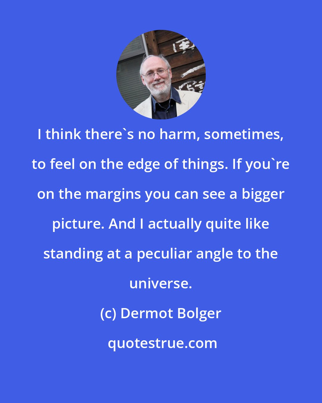 Dermot Bolger: I think there's no harm, sometimes, to feel on the edge of things. If you're on the margins you can see a bigger picture. And I actually quite like standing at a peculiar angle to the universe.