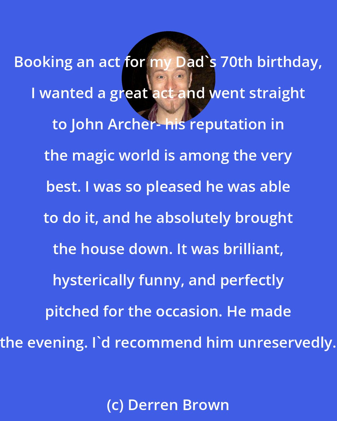 Derren Brown: Booking an act for my Dad's 70th birthday, I wanted a great act and went straight to John Archer- his reputation in the magic world is among the very best. I was so pleased he was able to do it, and he absolutely brought the house down. It was brilliant, hysterically funny, and perfectly pitched for the occasion. He made the evening. I'd recommend him unreservedly.