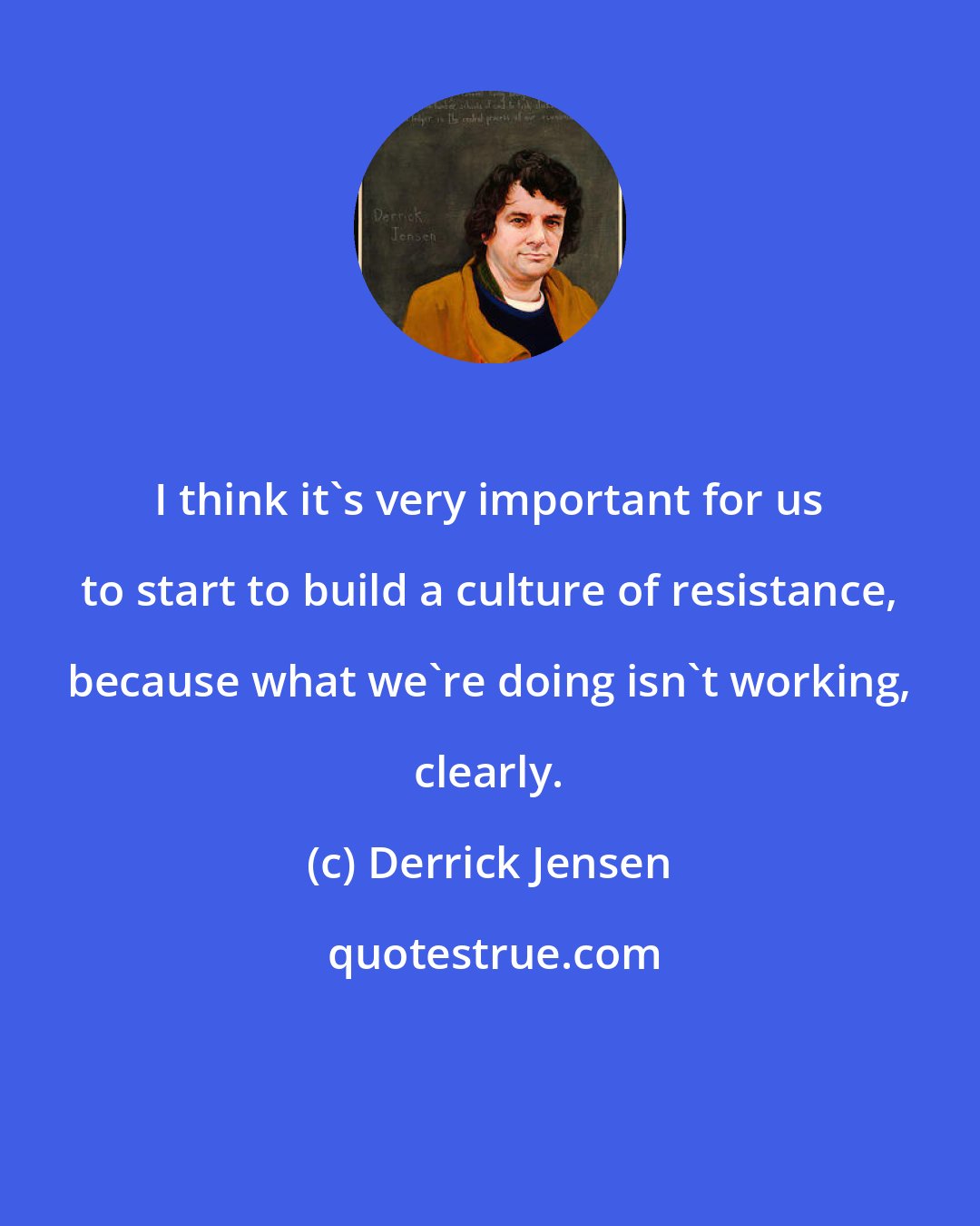 Derrick Jensen: I think it's very important for us to start to build a culture of resistance, because what we're doing isn't working, clearly.