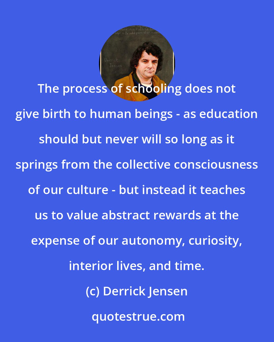 Derrick Jensen: The process of schooling does not give birth to human beings - as education should but never will so long as it springs from the collective consciousness of our culture - but instead it teaches us to value abstract rewards at the expense of our autonomy, curiosity, interior lives, and time.