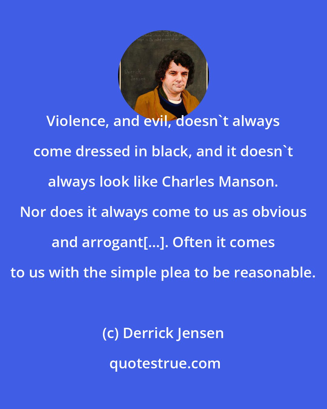 Derrick Jensen: Violence, and evil, doesn't always come dressed in black, and it doesn't always look like Charles Manson. Nor does it always come to us as obvious and arrogant[...]. Often it comes to us with the simple plea to be reasonable.
