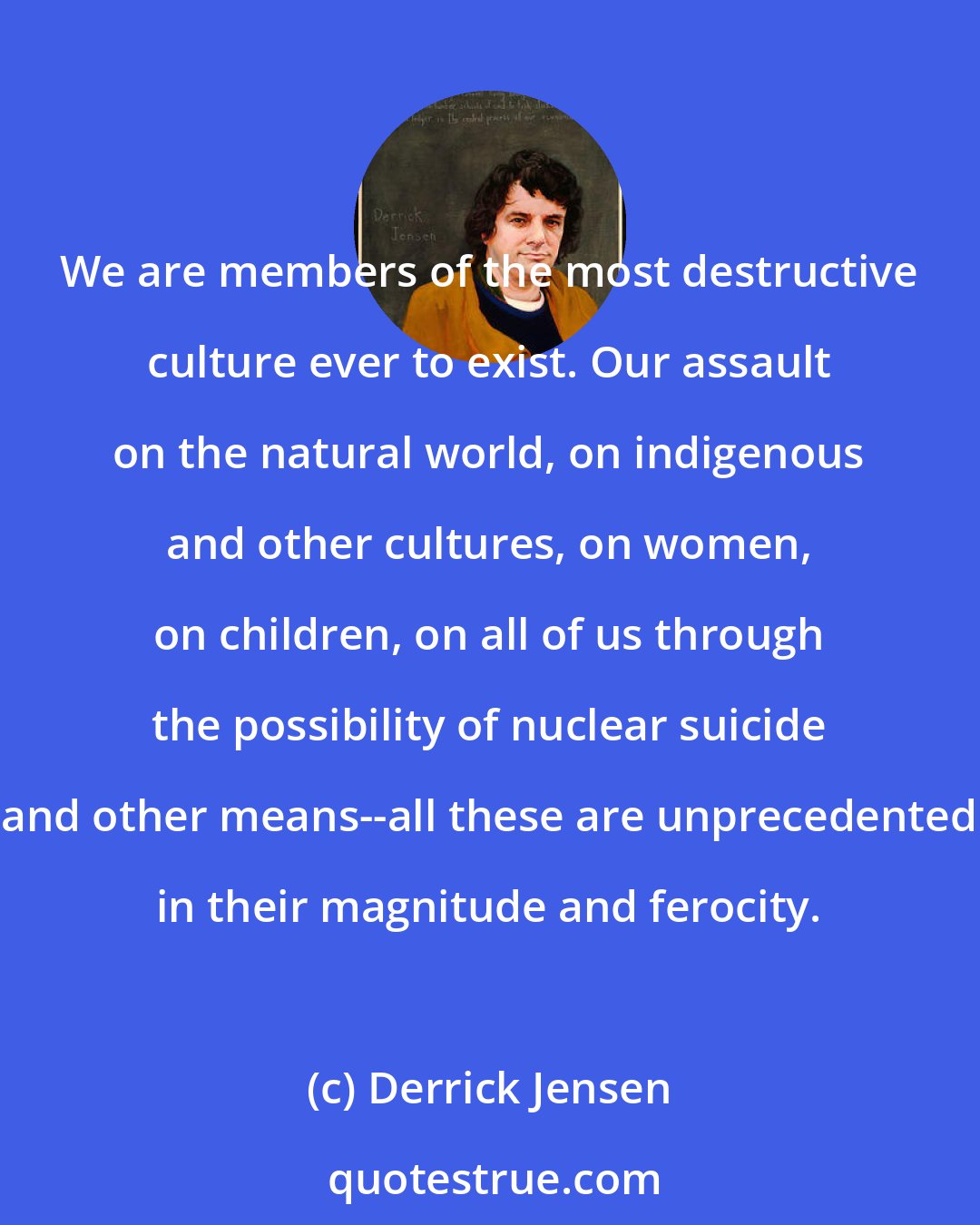 Derrick Jensen: We are members of the most destructive culture ever to exist. Our assault on the natural world, on indigenous and other cultures, on women, on children, on all of us through the possibility of nuclear suicide and other means--all these are unprecedented in their magnitude and ferocity.