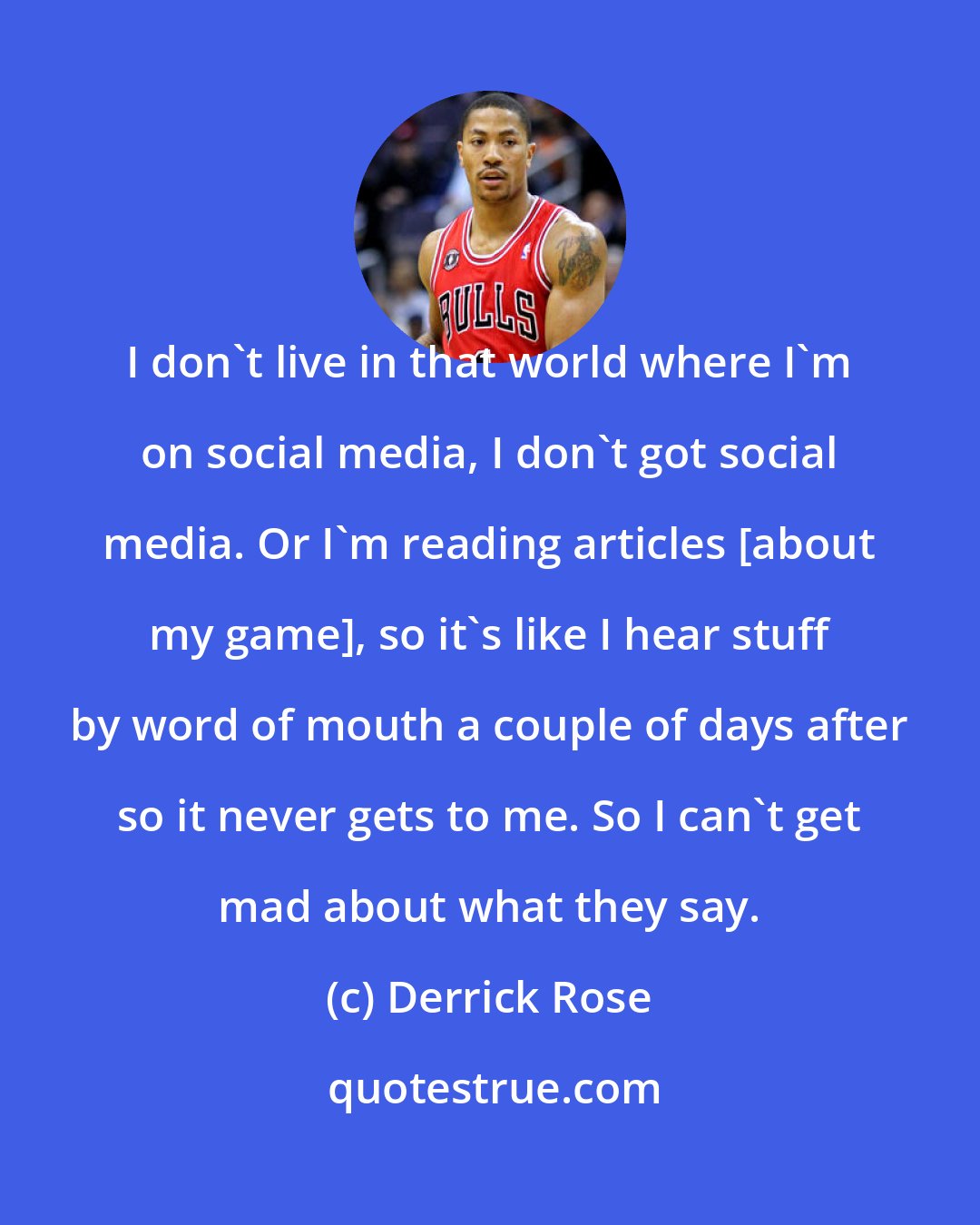 Derrick Rose: I don't live in that world where I'm on social media, I don't got social media. Or I'm reading articles [about my game], so it's like I hear stuff by word of mouth a couple of days after so it never gets to me. So I can't get mad about what they say.