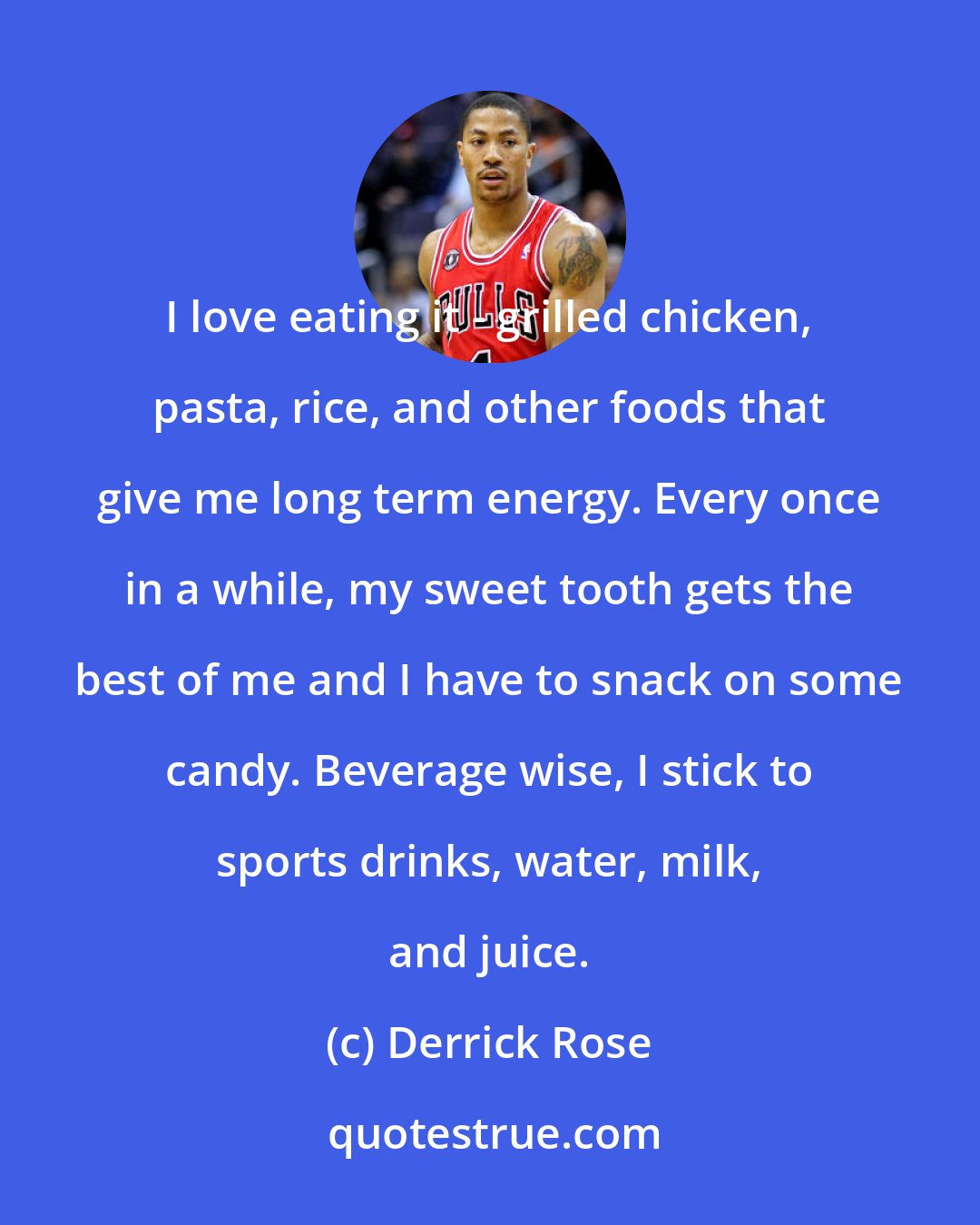 Derrick Rose: I love eating it - grilled chicken, pasta, rice, and other foods that give me long term energy. Every once in a while, my sweet tooth gets the best of me and I have to snack on some candy. Beverage wise, I stick to sports drinks, water, milk, and juice.