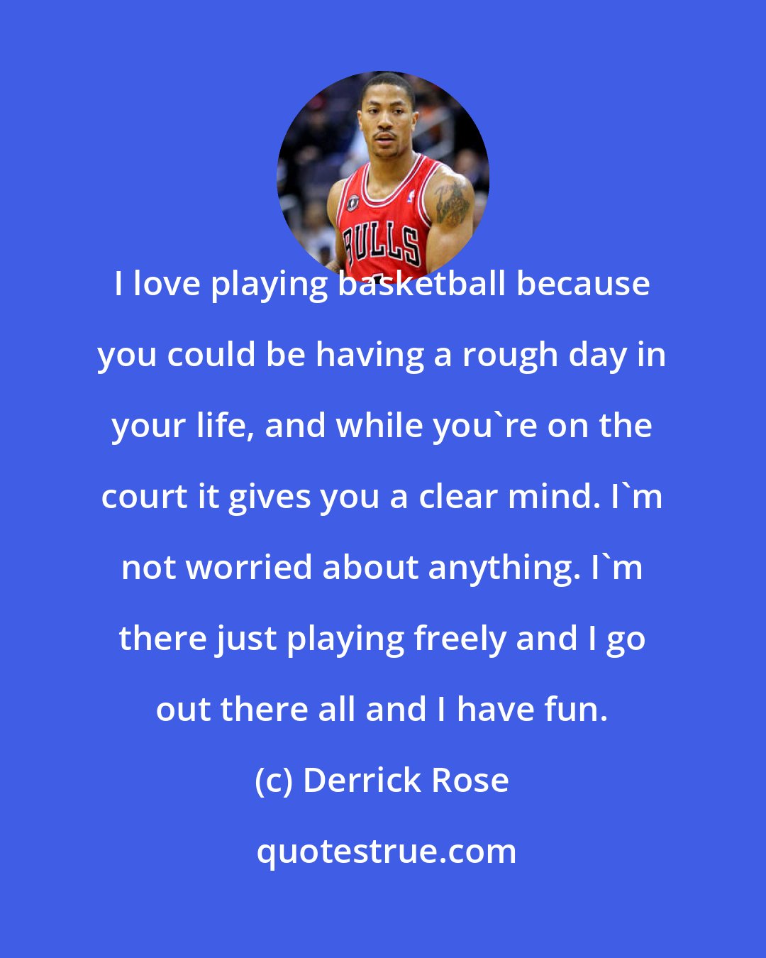 Derrick Rose: I love playing basketball because you could be having a rough day in your life, and while you're on the court it gives you a clear mind. I'm not worried about anything. I'm there just playing freely and I go out there all and I have fun.