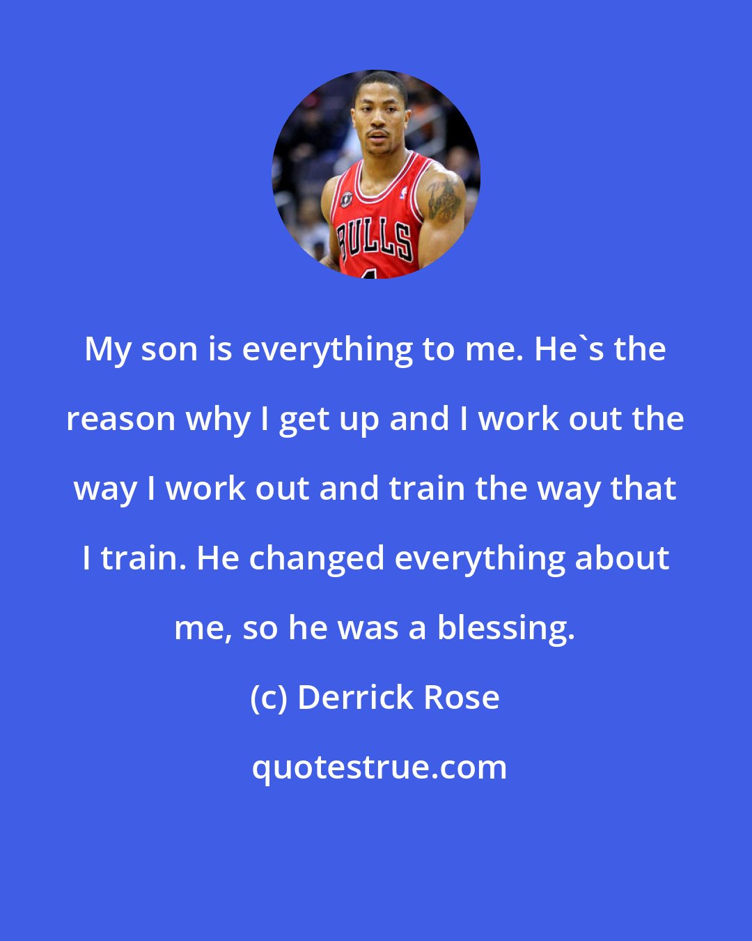 Derrick Rose: My son is everything to me. He's the reason why I get up and I work out the way I work out and train the way that I train. He changed everything about me, so he was a blessing.