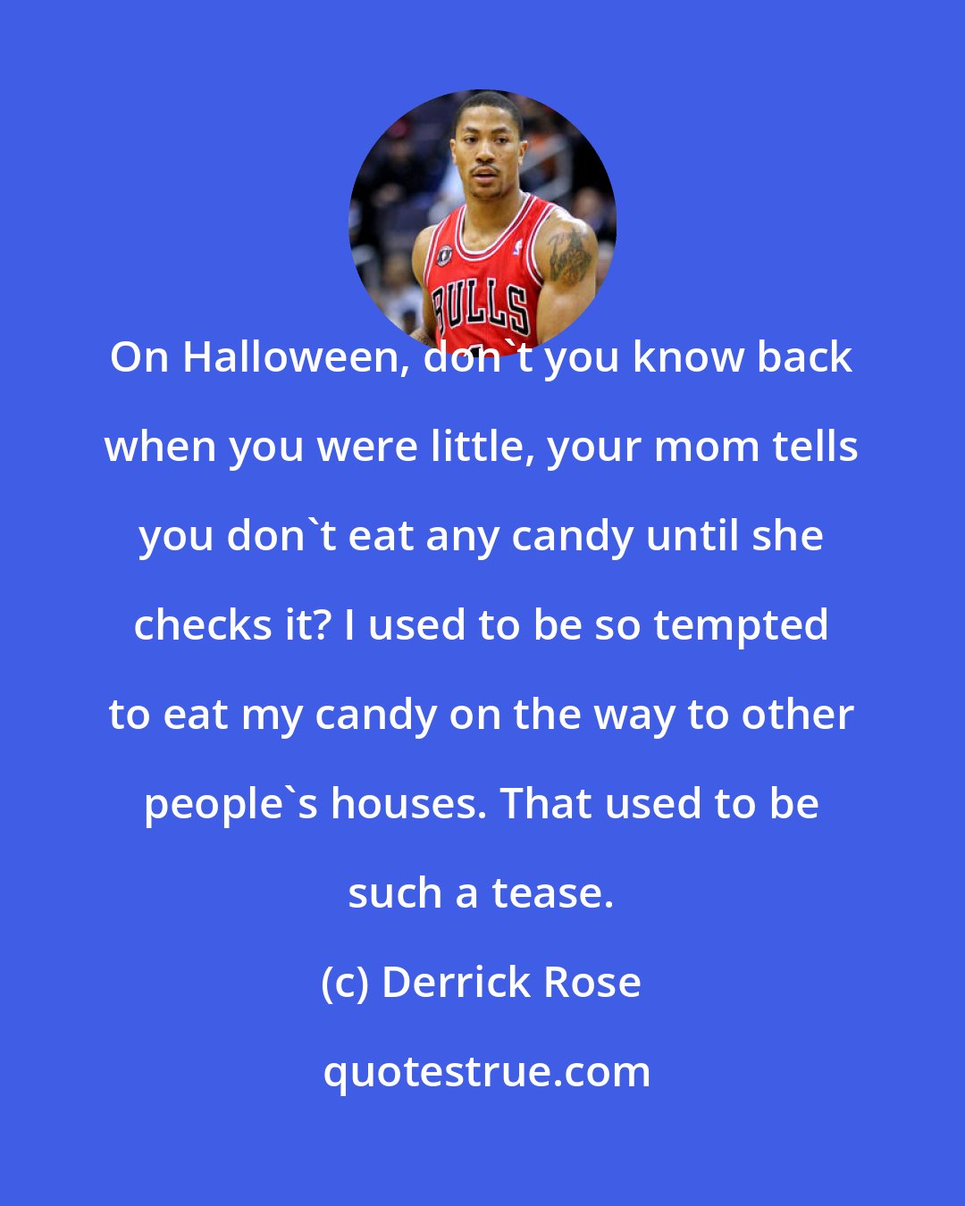 Derrick Rose: On Halloween, don't you know back when you were little, your mom tells you don't eat any candy until she checks it? I used to be so tempted to eat my candy on the way to other people's houses. That used to be such a tease.