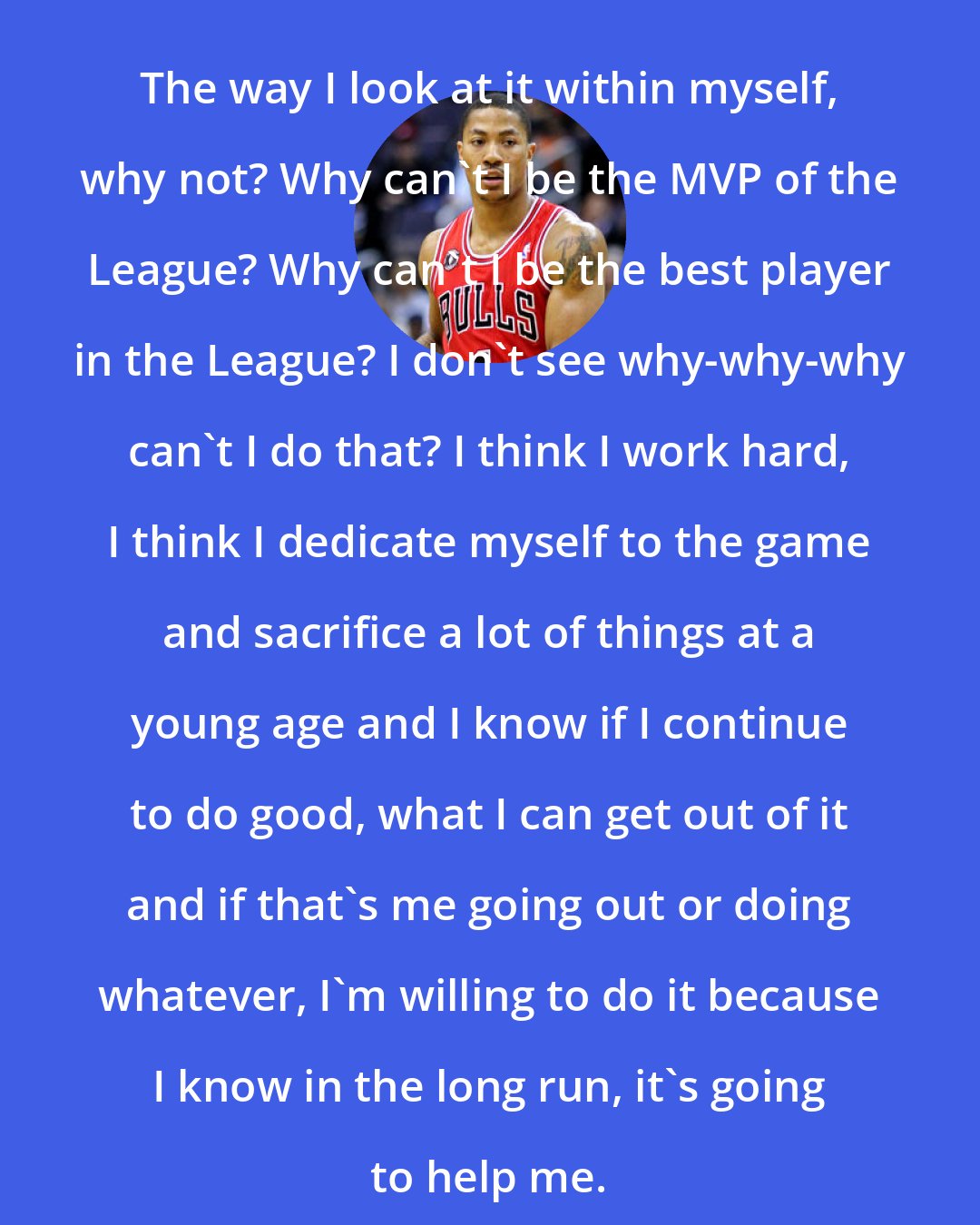 Derrick Rose: The way I look at it within myself, why not? Why can't I be the MVP of the League? Why can't I be the best player in the League? I don't see why-why-why can't I do that? I think I work hard, I think I dedicate myself to the game and sacrifice a lot of things at a young age and I know if I continue to do good, what I can get out of it and if that's me going out or doing whatever, I'm willing to do it because I know in the long run, it's going to help me.