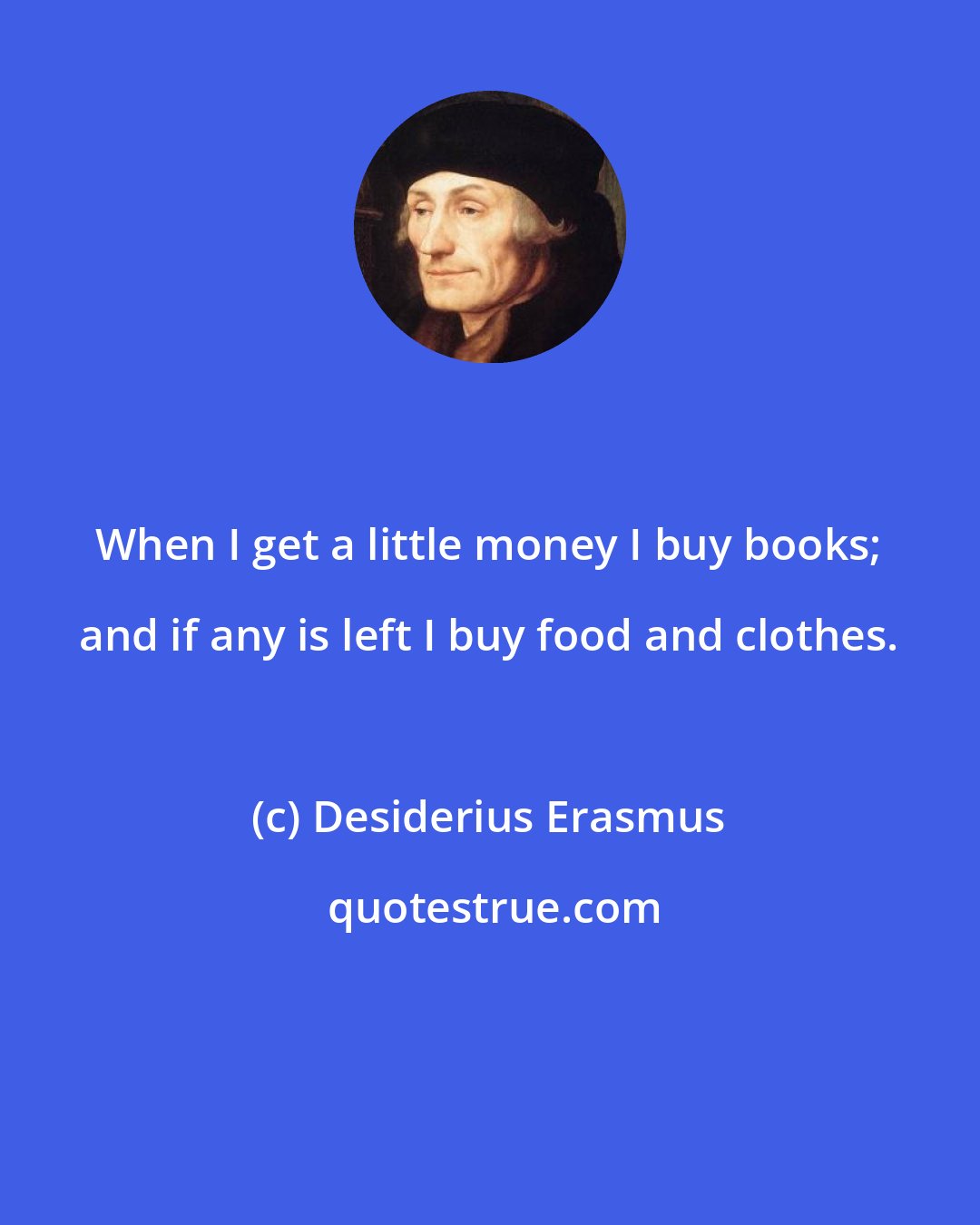 Desiderius Erasmus: When I get a little money I buy books; and if any is left I buy food and clothes.