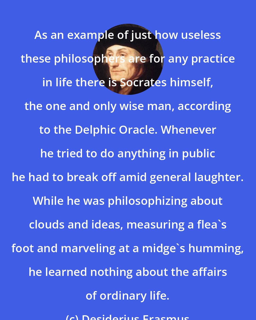 Desiderius Erasmus: As an example of just how useless these philosophers are for any practice in life there is Socrates himself, the one and only wise man, according to the Delphic Oracle. Whenever he tried to do anything in public he had to break off amid general laughter. While he was philosophizing about clouds and ideas, measuring a flea's foot and marveling at a midge's humming, he learned nothing about the affairs of ordinary life.