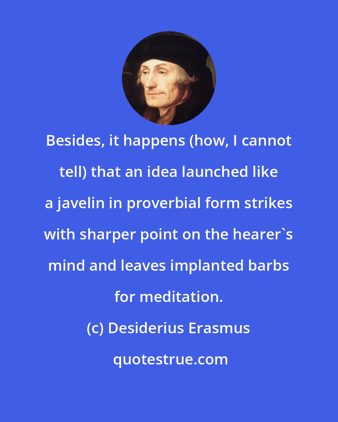 Desiderius Erasmus: Besides, it happens (how, I cannot tell) that an idea launched like a javelin in proverbial form strikes with sharper point on the hearer's mind and leaves implanted barbs for meditation.