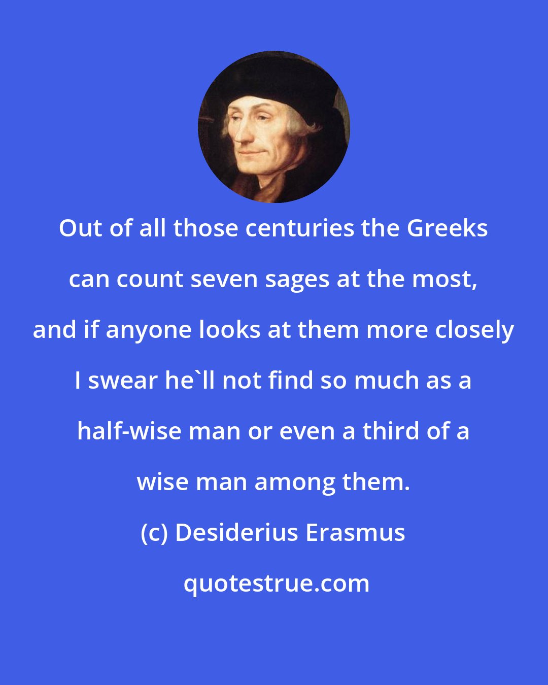Desiderius Erasmus: Out of all those centuries the Greeks can count seven sages at the most, and if anyone looks at them more closely I swear he'll not find so much as a half-wise man or even a third of a wise man among them.