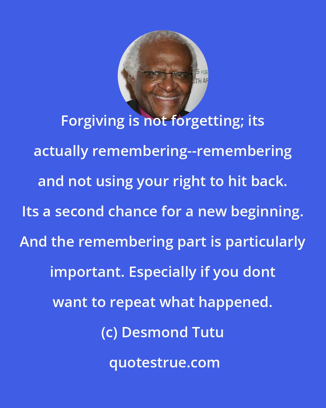 Desmond Tutu: Forgiving is not forgetting; its actually remembering--remembering and not using your right to hit back. Its a second chance for a new beginning. And the remembering part is particularly important. Especially if you dont want to repeat what happened.