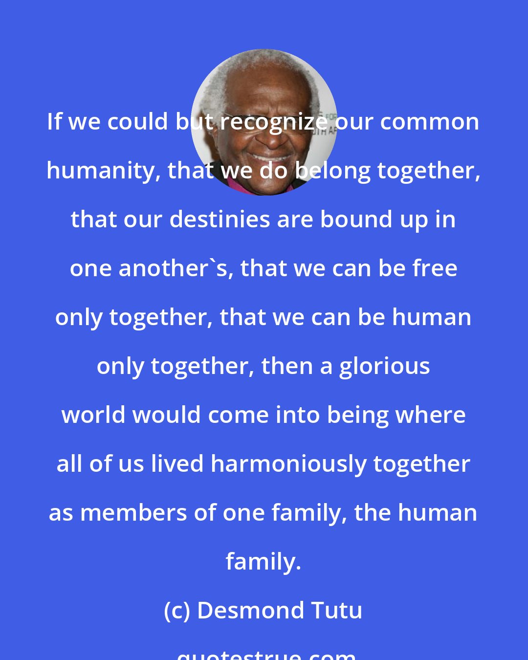 Desmond Tutu: If we could but recognize our common humanity, that we do belong together, that our destinies are bound up in one another's, that we can be free only together, that we can be human only together, then a glorious world would come into being where all of us lived harmoniously together as members of one family, the human family.