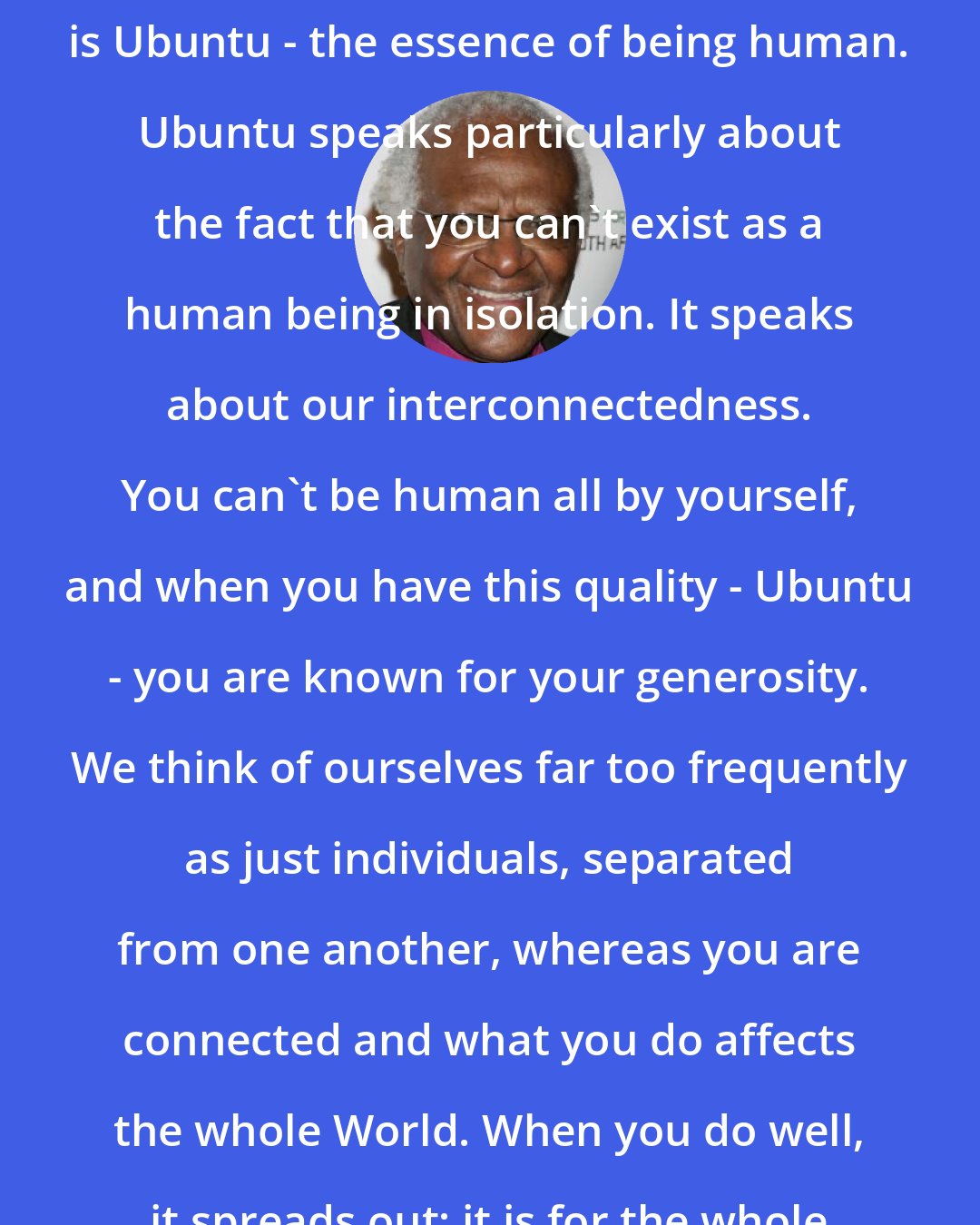 Desmond Tutu: One of the sayings in our country is Ubuntu - the essence of being human. Ubuntu speaks particularly about the fact that you can't exist as a human being in isolation. It speaks about our interconnectedness. You can't be human all by yourself, and when you have this quality - Ubuntu - you are known for your generosity. We think of ourselves far too frequently as just individuals, separated from one another, whereas you are connected and what you do affects the whole World. When you do well, it spreads out; it is for the whole of humanity.