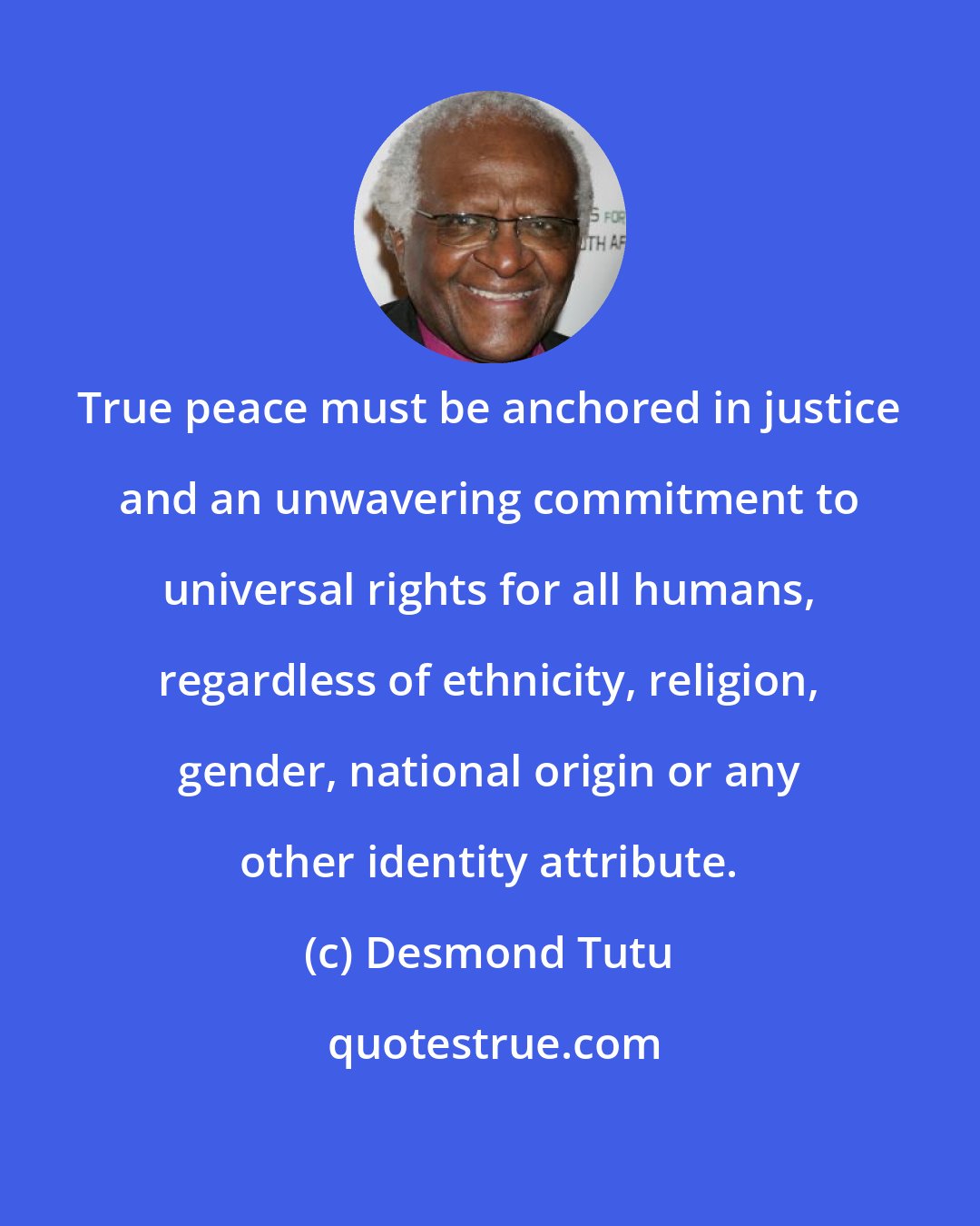 Desmond Tutu: True peace must be anchored in justice and an unwavering commitment to universal rights for all humans, regardless of ethnicity, religion, gender, national origin or any other identity attribute.