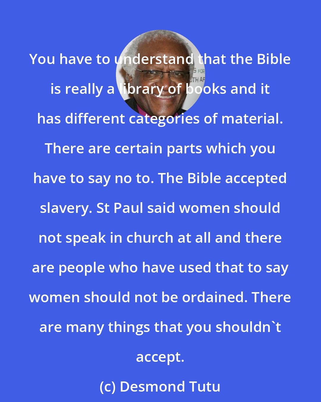 Desmond Tutu: You have to understand that the Bible is really a library of books and it has different categories of material. There are certain parts which you have to say no to. The Bible accepted slavery. St Paul said women should not speak in church at all and there are people who have used that to say women should not be ordained. There are many things that you shouldn't accept.