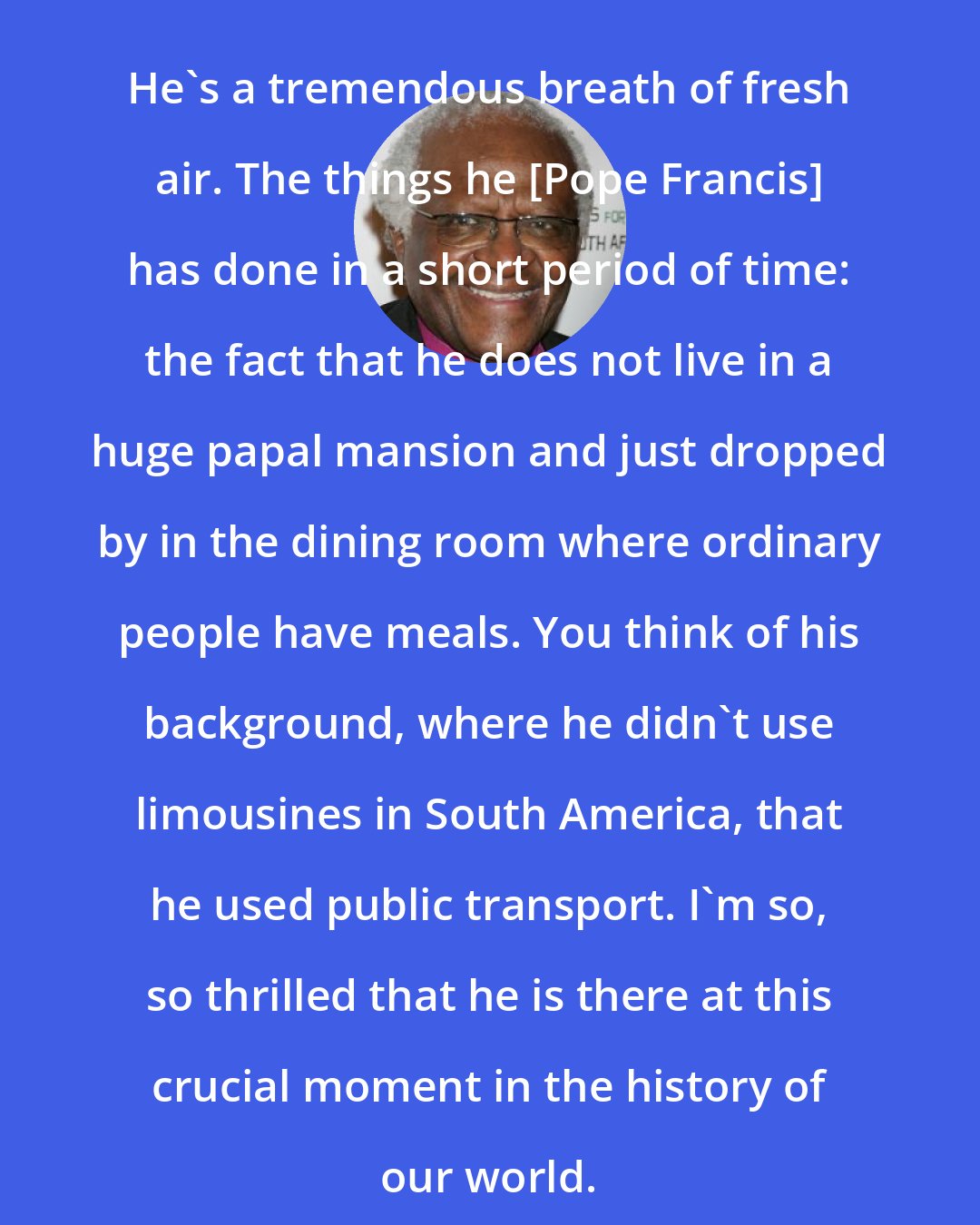 Desmond Tutu: He's a tremendous breath of fresh air. The things he [Pope Francis] has done in a short period of time: the fact that he does not live in a huge papal mansion and just dropped by in the dining room where ordinary people have meals. You think of his background, where he didn't use limousines in South America, that he used public transport. I'm so, so thrilled that he is there at this crucial moment in the history of our world.