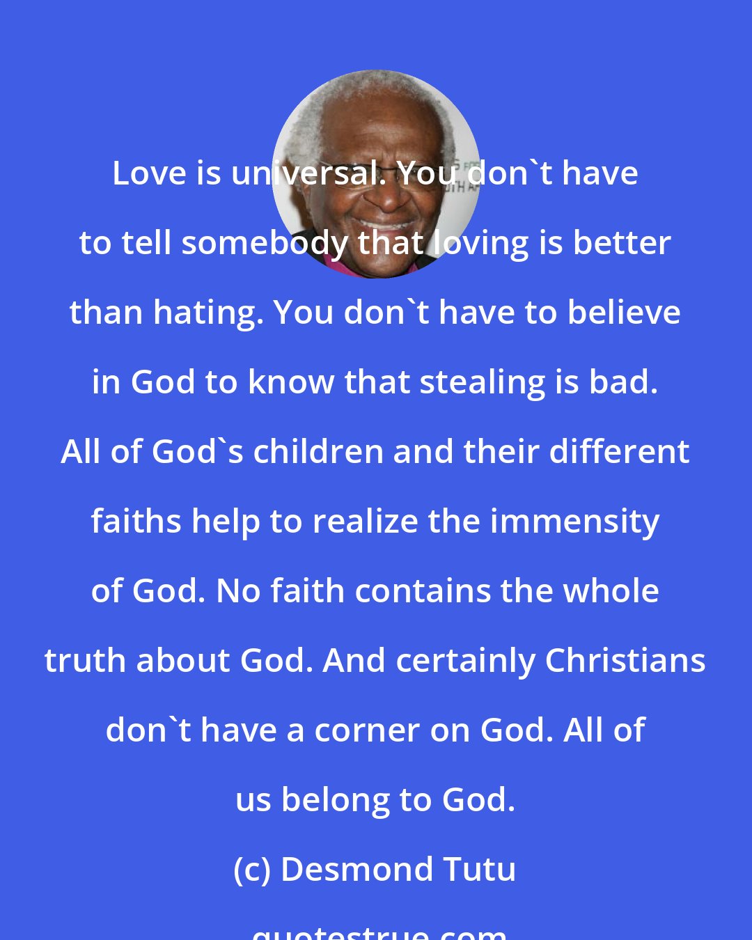 Desmond Tutu: Love is universal. You don't have to tell somebody that loving is better than hating. You don't have to believe in God to know that stealing is bad. All of God's children and their different faiths help to realize the immensity of God. No faith contains the whole truth about God. And certainly Christians don't have a corner on God. All of us belong to God.
