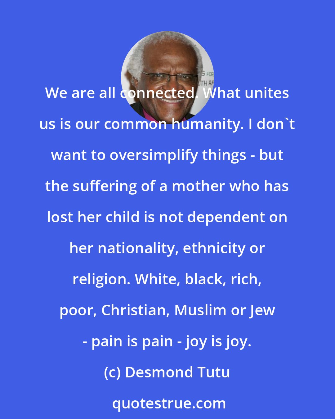 Desmond Tutu: We are all connected. What unites us is our common humanity. I don't want to oversimplify things - but the suffering of a mother who has lost her child is not dependent on her nationality, ethnicity or religion. White, black, rich, poor, Christian, Muslim or Jew - pain is pain - joy is joy.