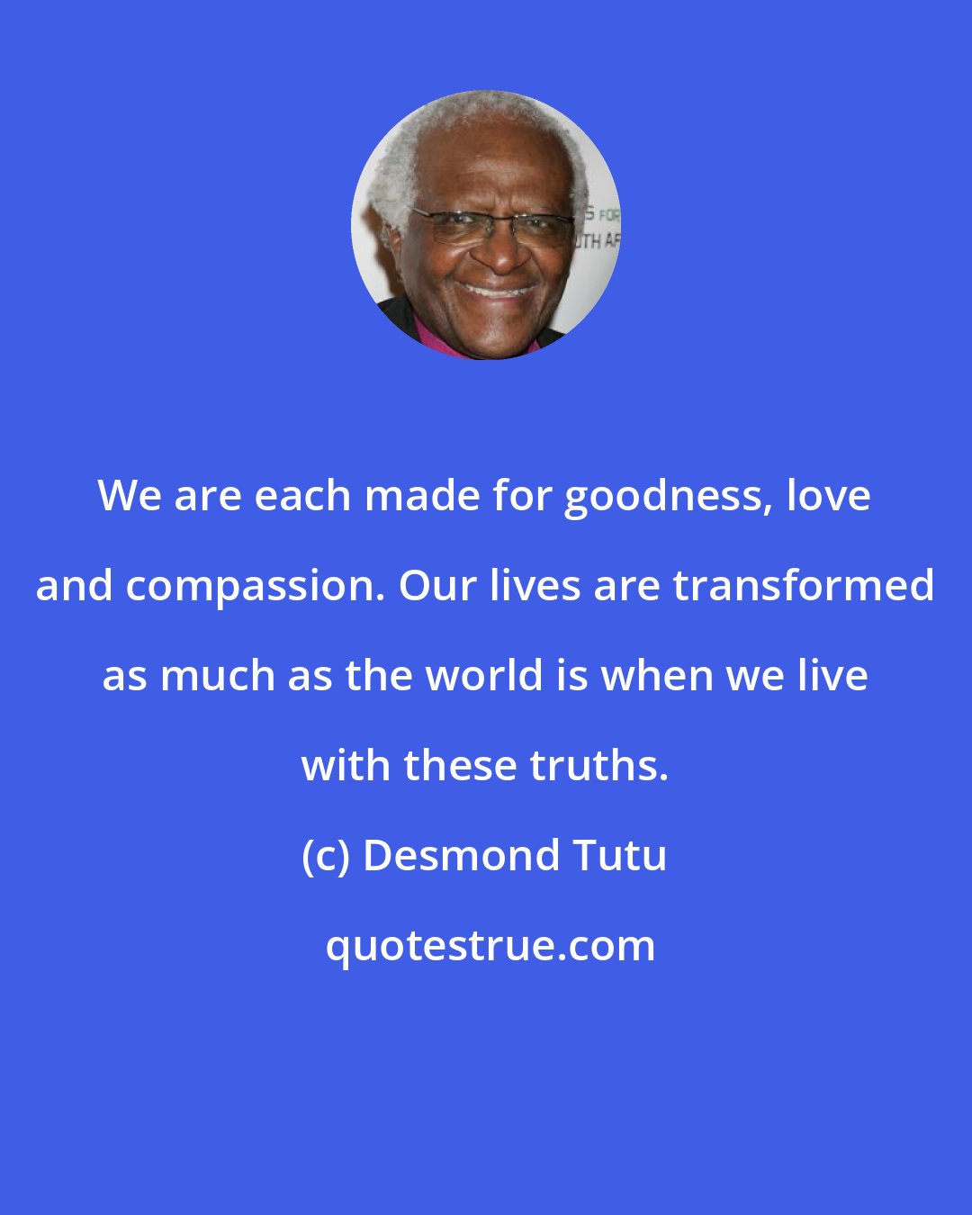 Desmond Tutu: We are each made for goodness, love and compassion. Our lives are transformed as much as the world is when we live with these truths.