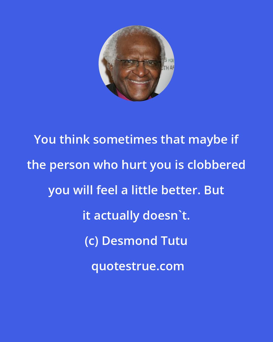 Desmond Tutu: You think sometimes that maybe if the person who hurt you is clobbered you will feel a little better. But it actually doesn't.